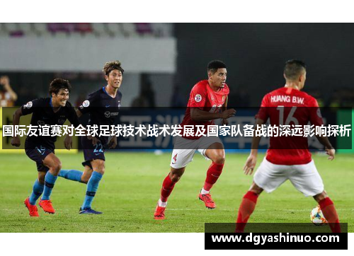 国际友谊赛对全球足球技术战术发展及国家队备战的深远影响探析