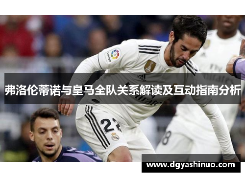 弗洛伦蒂诺与皇马全队关系解读及互动指南分析