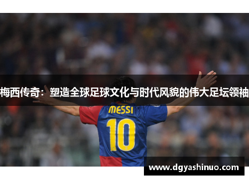 梅西传奇：塑造全球足球文化与时代风貌的伟大足坛领袖