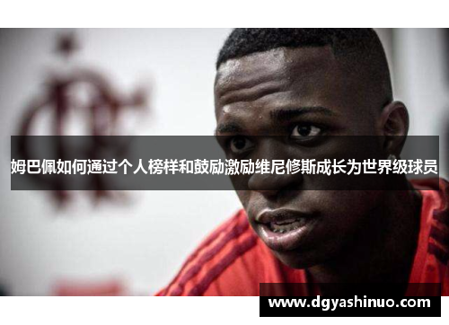 姆巴佩如何通过个人榜样和鼓励激励维尼修斯成长为世界级球员