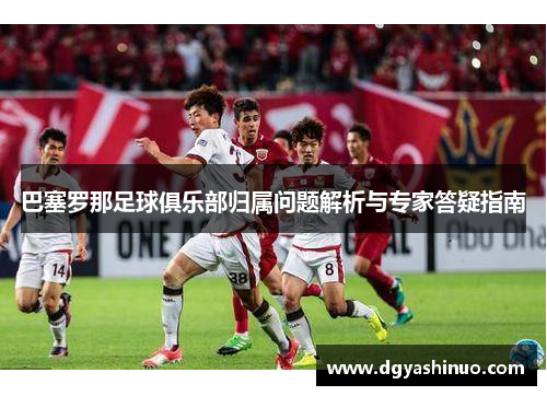 巴塞罗那足球俱乐部归属问题解析与专家答疑指南 巴塞罗那足球俱乐部归属问题解析与专家答疑指南